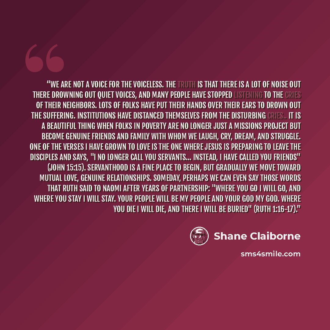 “We are not a voice for the voiceless. The truth is that there is a lot of noise out there drowning out quiet voices, and many people have stopped listening to the cries of their neighbors. Lots of folks have put their hands over their ears to drown out the suffering. Institutions have distanced…” quote by Shane Claiborne