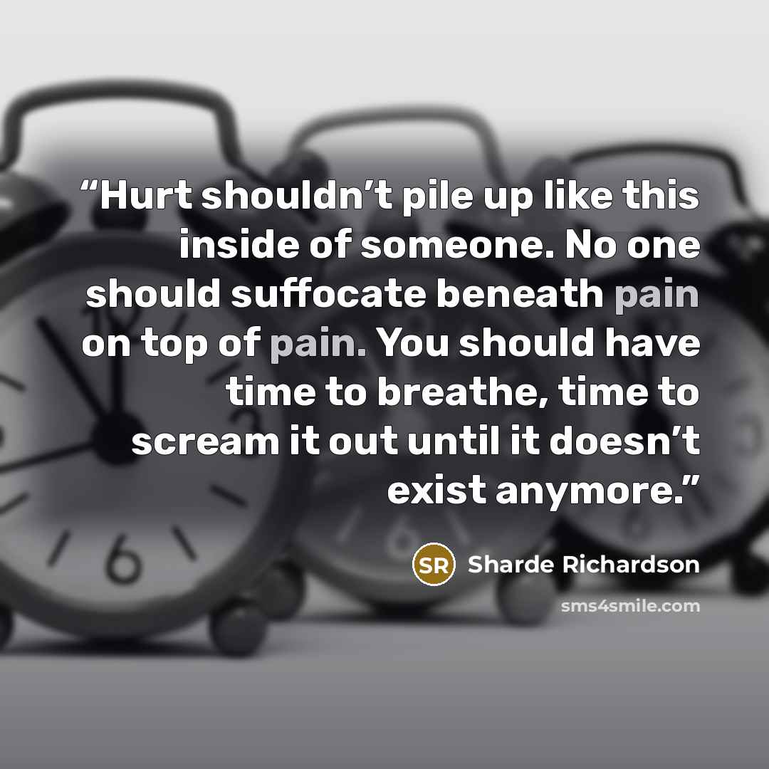“Hurt shouldn’t pile up like this inside of someone. No one should suffocate beneath pain on top of pain. You should have time to breathe, time to scream it out until it doesn’t exist anymore.” quote by Sharde Richardson