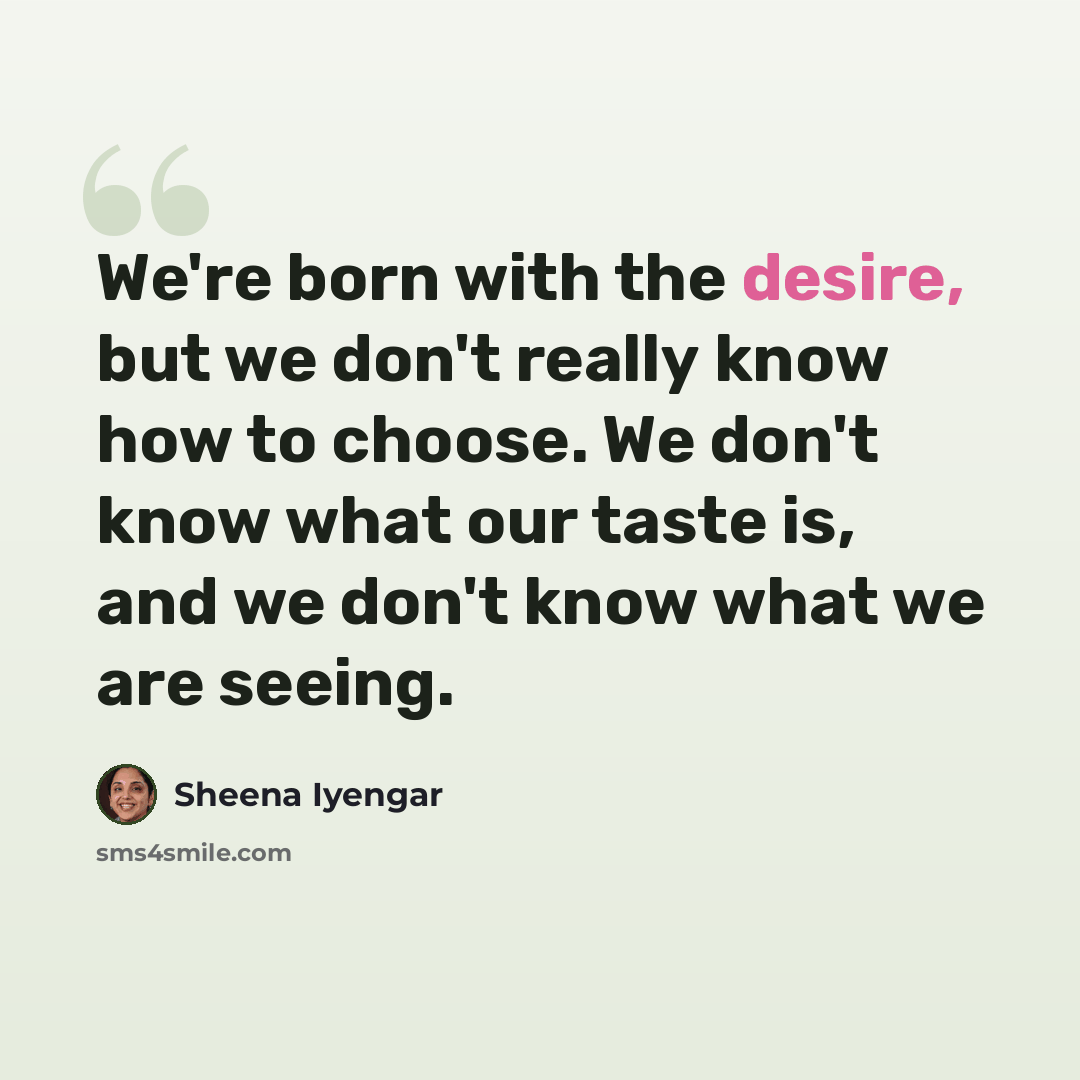 “We're born with the desire, but we don't really know how to choose. We don't know what our taste is, and we don't know what we are seeing.” quote by Sheena Iyengar