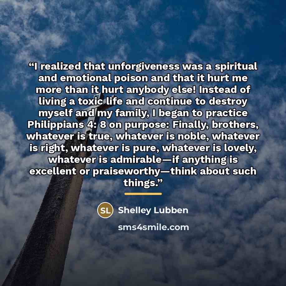 “I realized that unforgiveness was a spiritual and emotional poison and that it hurt me more than it hurt anybody else! Instead of living a toxic life and continue to destroy myself and my family, I began to practice Philippians 4: 8 on purpose: Finally, brothers, whatever is true, whatever is…” quote by Shelley Lubben