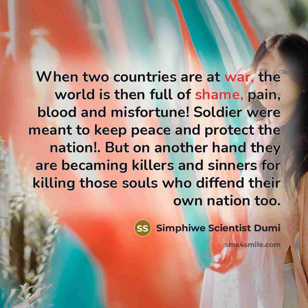 “When two countries are at war, the world is then full of shame, pain, blood and misfortune! Soldier were meant to keep peace and protect the nation!. But on another hand they are becaming killers and sinners for killing those souls who diffend their own nation too.” quote by Simphiwe Scientist Dumi