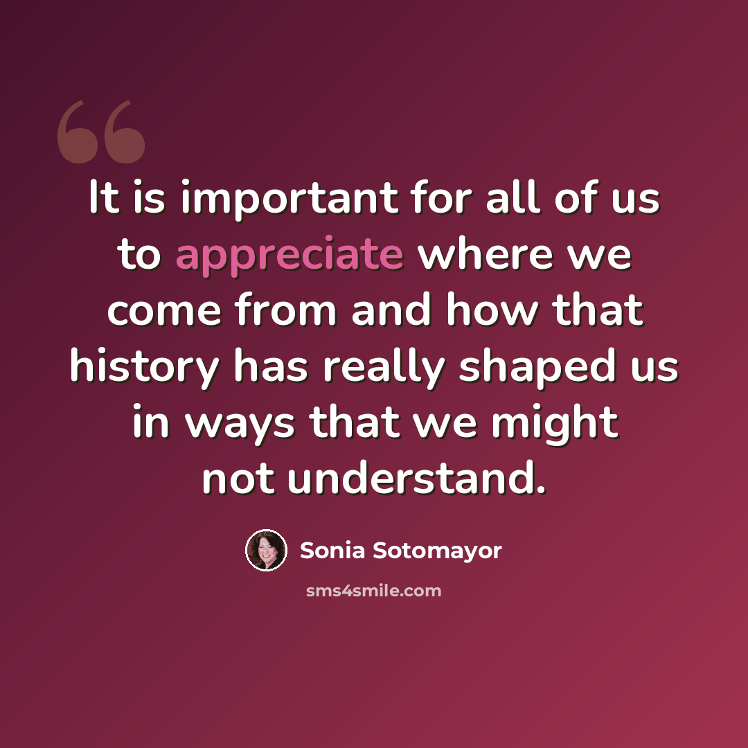 “It is important for all of us to appreciate where we come from and how that history has really shaped us in ways that we might not understand.” quote by Sonia Sotomayor