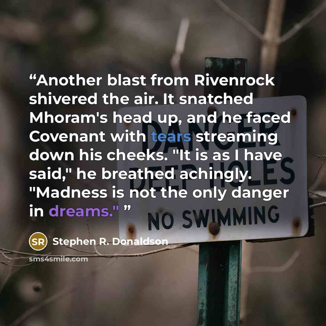 “Another blast from Rivenrock shivered the air. It snatched Mhoram's head up, and he faced Covenant with tears streaming down his cheeks. "It is as I have said," he breathed achingly. "Madness is not the only danger in dreams."” quote by Stephen R. Donaldson