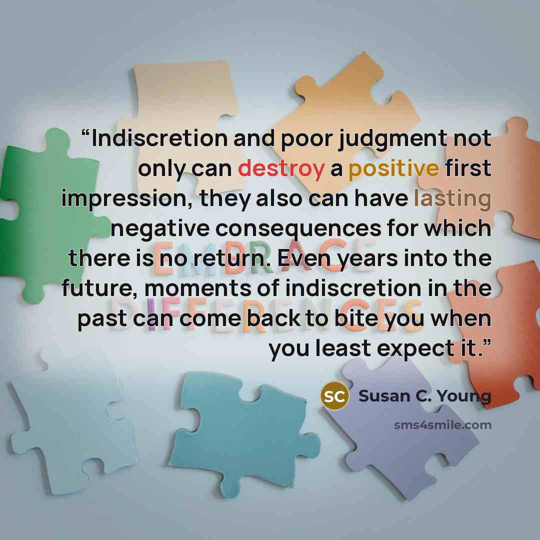 “Indiscretion and poor judgment not only can destroy a positive first impression, they also can have lasting negative consequences for which there is no return. Even years into the future, moments of indiscretion in the past can come back to bite you when you least expect it.” quote by Susan C. Young