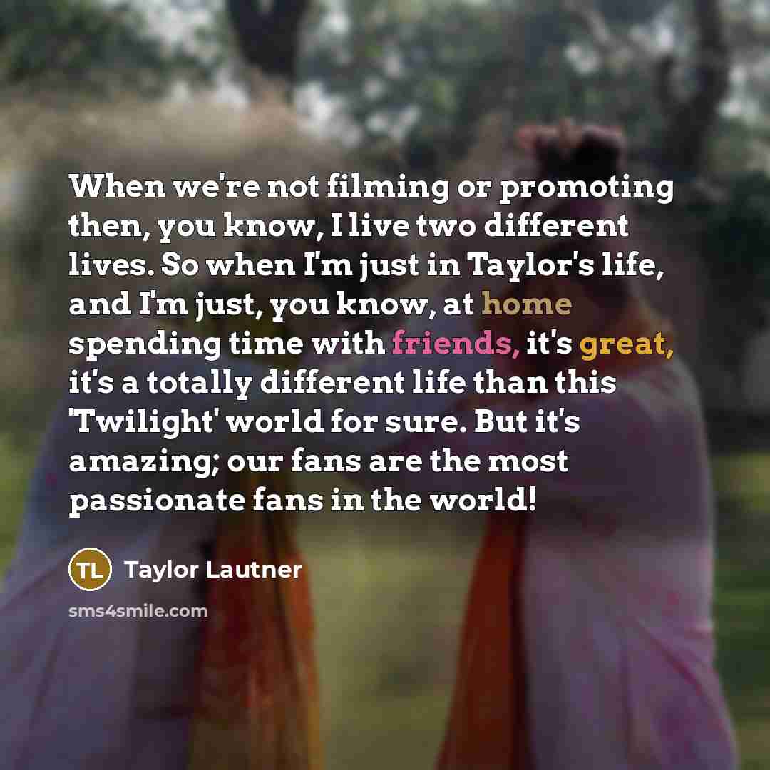 “When we're not filming or promoting then, you know, I live two different lives. So when I'm just in Taylor's life, and I'm just, you know, at home spending time with friends, it's great, it's a totally different life than this 'Twilight' world for sure. But it's amazing; our fans are the most…” quote by Taylor Lautner