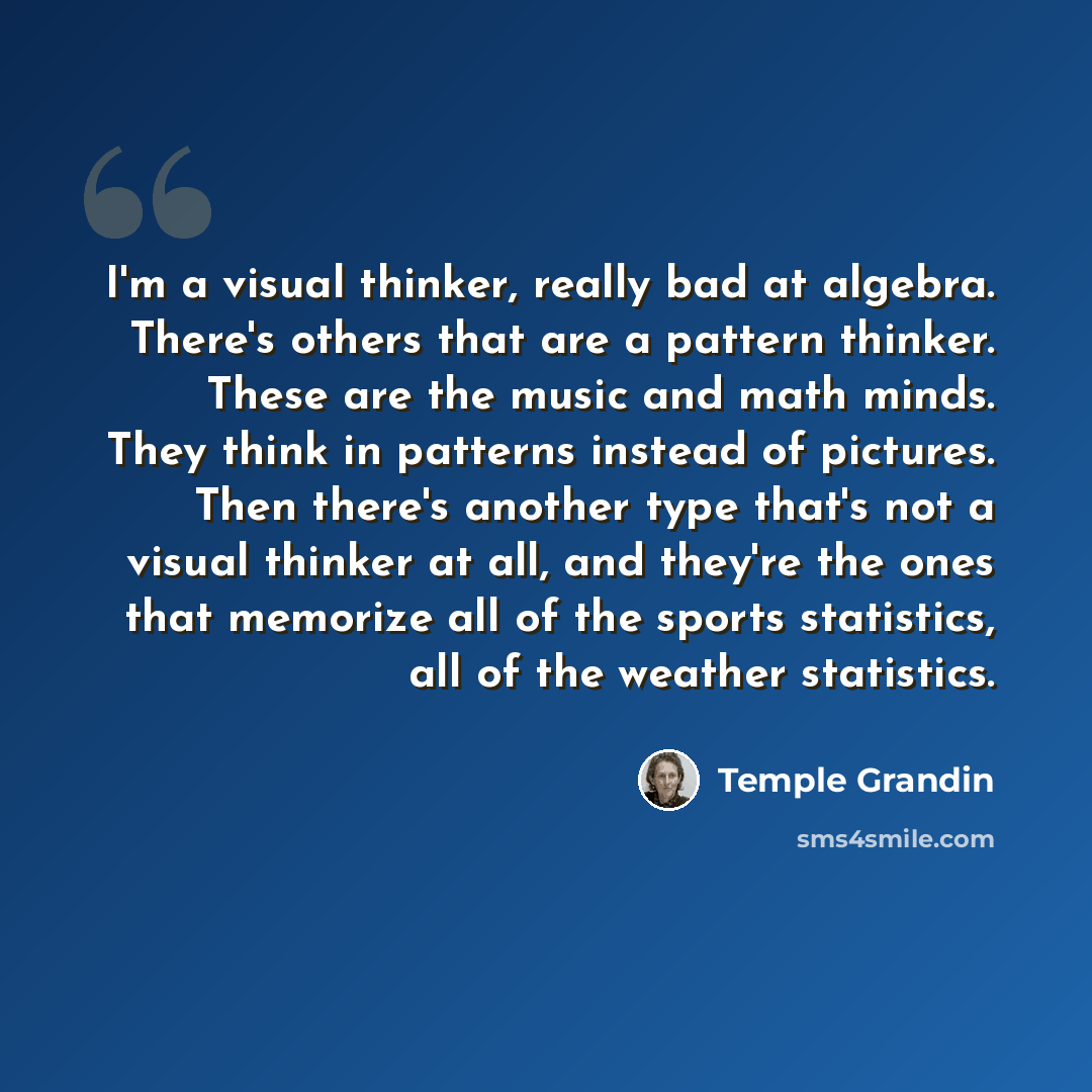 “I'm a visual thinker, really bad at algebra. There's others that are a pattern thinker. These are the music and math minds. They think in patterns instead of pictures. Then there's another type that's not a visual thinker at all, and they're the ones that memorize all of the sports statistics, all…” quote by Temple Grandin