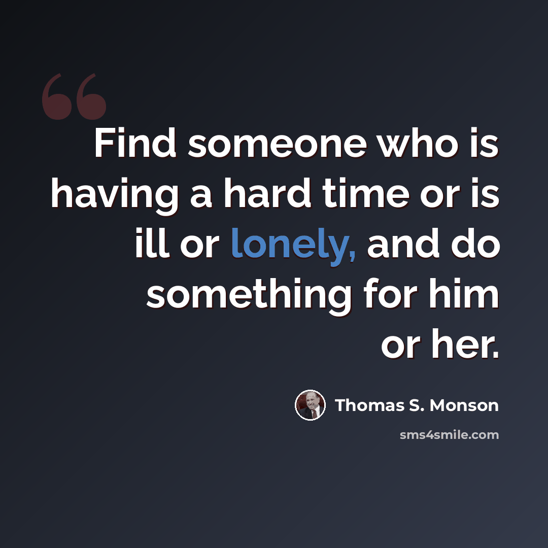 “Find someone who is having a hard time or is ill or lonely, and do something for him or her.” quote by Thomas S. Monson