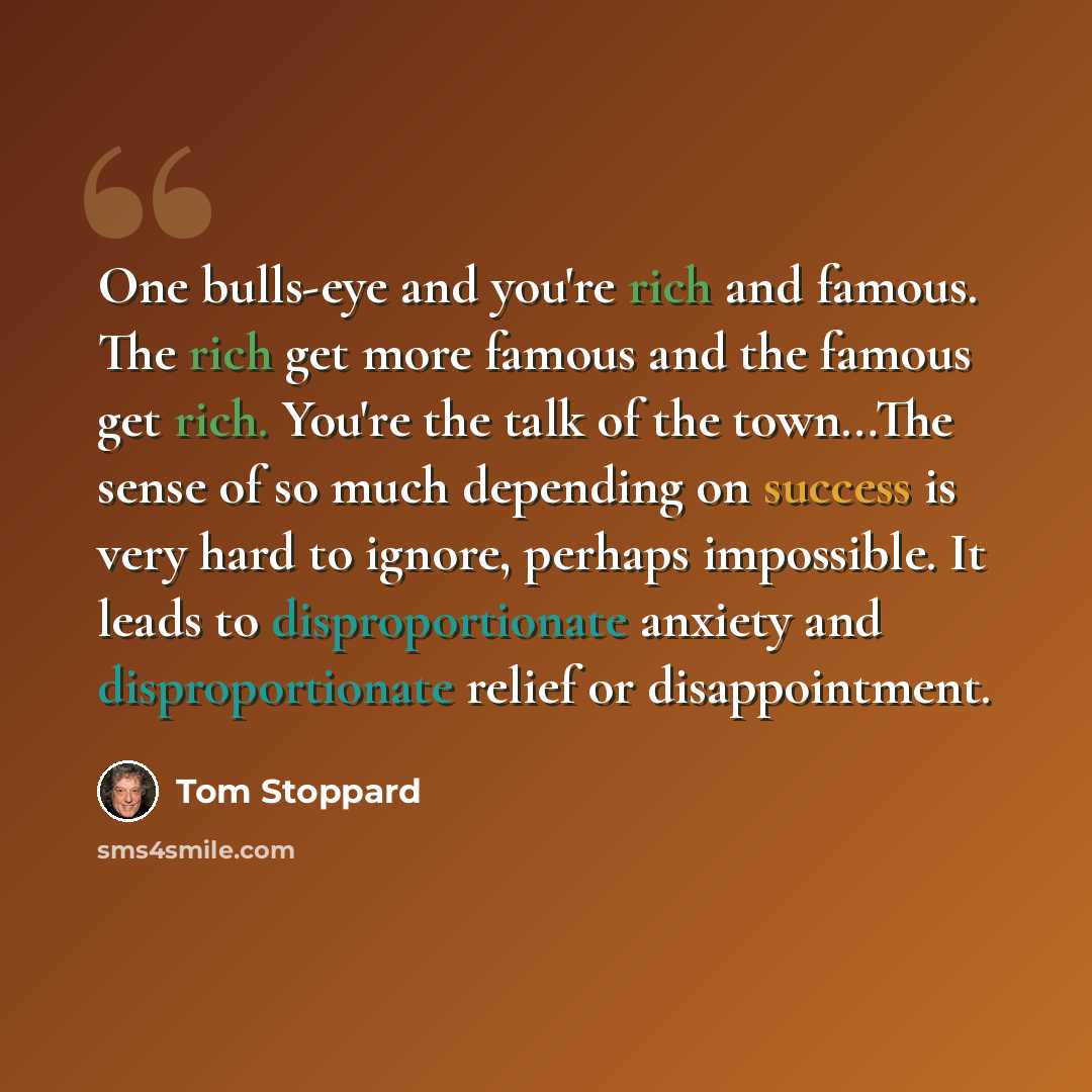 “One bulls-eye and you're rich and famous. The rich get more famous and the famous get rich. You're the talk of the town…The sense of so much depending on success is very hard to ignore, perhaps impossible. It leads to disproportionate anxiety and disproportionate relief or disappointment.” quote by Tom Stoppard