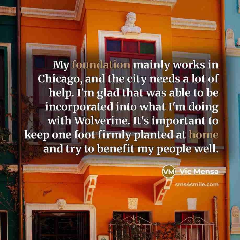 “My foundation mainly works in Chicago, and the city needs a lot of help. I'm glad that was able to be incorporated into what I'm doing with Wolverine. It's important to keep one foot firmly planted at home and try to benefit my people well.” quote by Vic Mensa