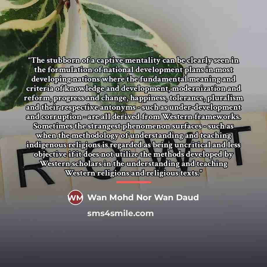 “The stubborn of a captive mentality can be clearly seen in the formulation of national development plans in most developing nations where the fundamental meaning and criteria of knowledge and development, modernization and reform, progress and change, happiness, tolerance, pluralism and their…” quote by Wan Mohd Nor Wan Daud