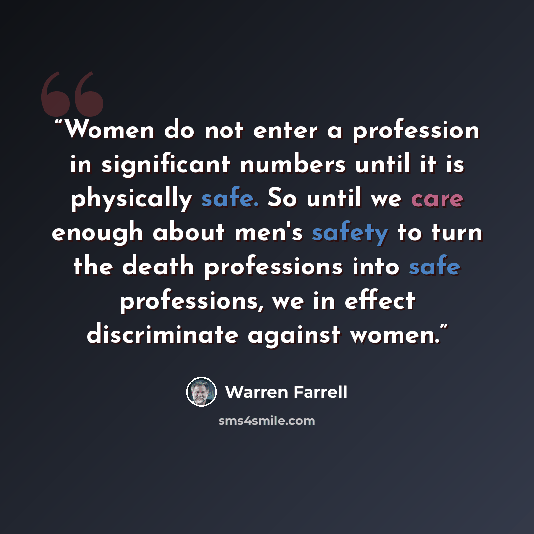 “Women do not enter a profession in significant numbers until it is physically safe. So until we care enough about men's safety to turn the death professions into safe professions, we in effect discriminate against women.” quote by Warren Farrell
