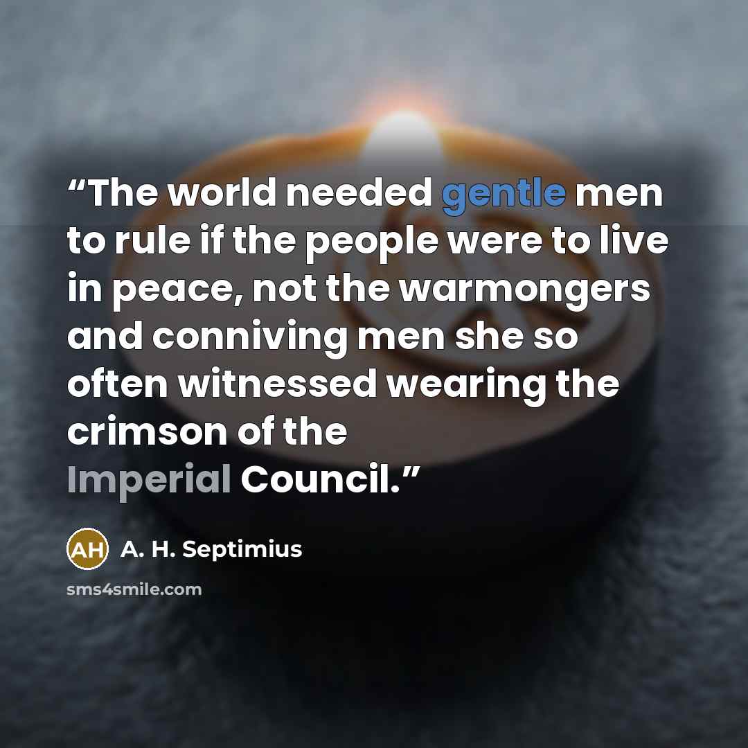 “The world needed gentle men to rule if the people were to live in peace, not the warmongers and conniving men she so often witnessed wearing the crimson of the Imperial Council.” quote by A. H. Septimius