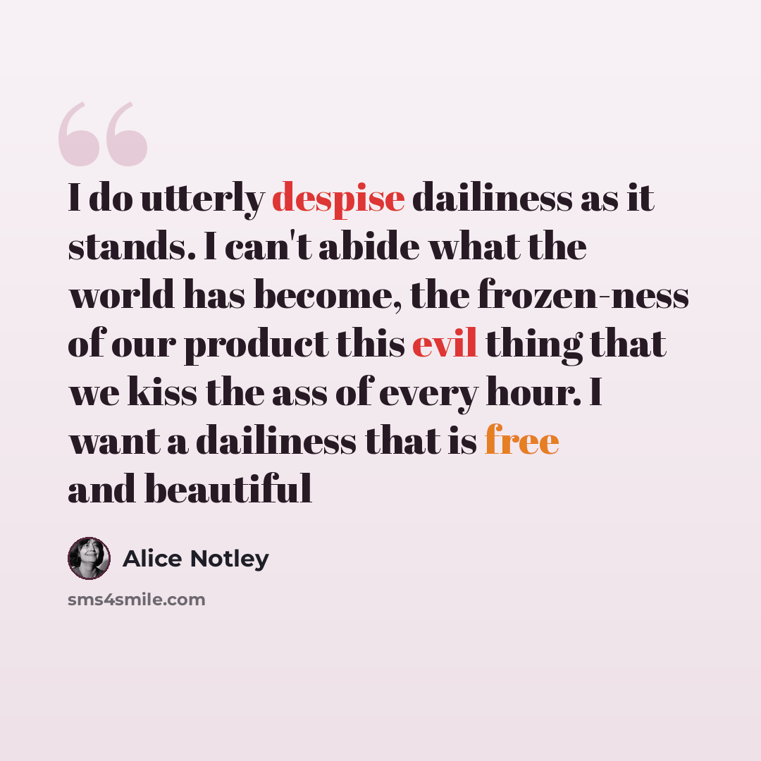“I do utterly despise dailiness as it stands. I can't abide what the world has become, the frozen-ness of our product this evil thing that we kiss the ass of every hour. I want a dailiness that is free and beautiful” quote by Alice Notley
