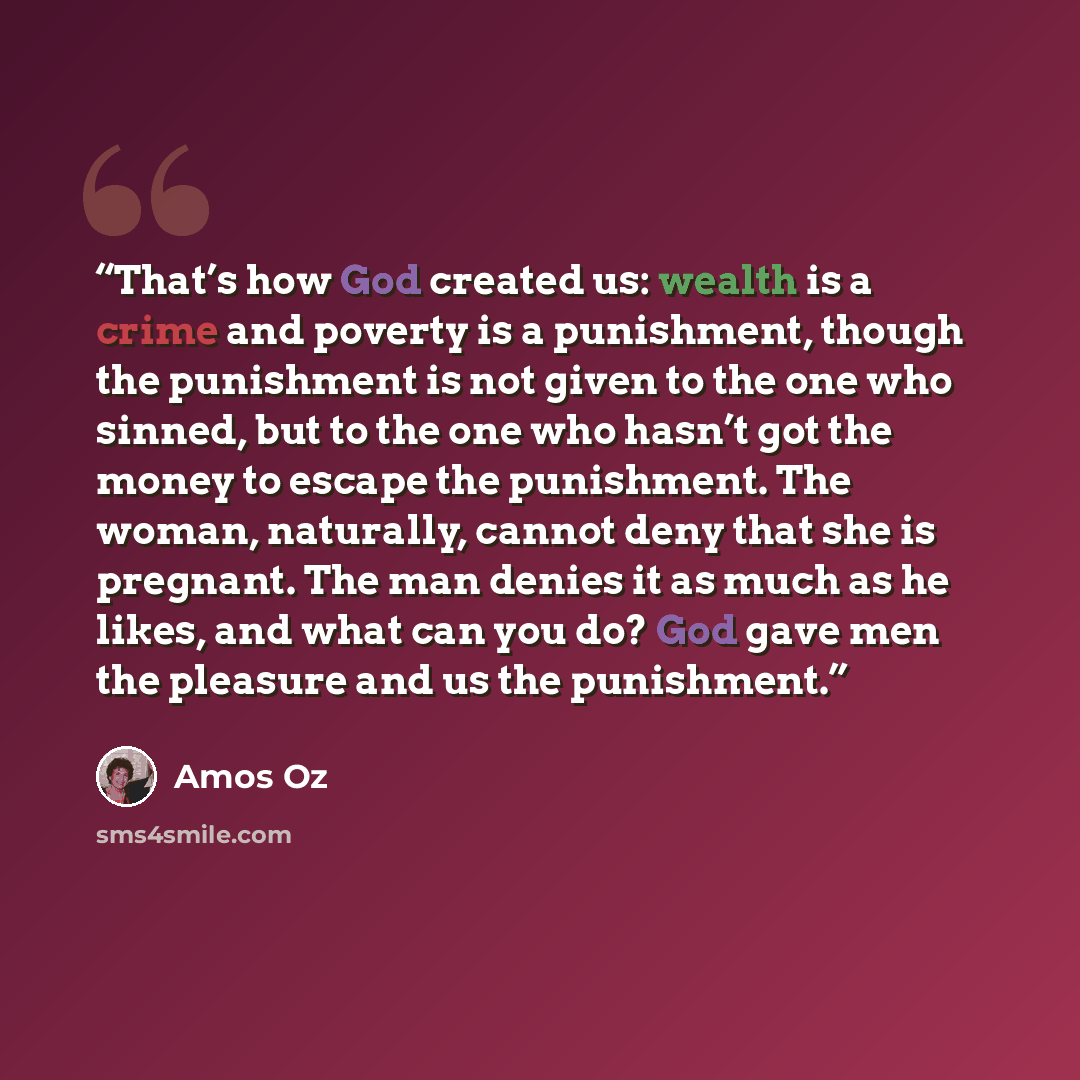 “That’s how God created us: wealth is a crime and poverty is a punishment, though the punishment is not given to the one who sinned, but to the one who hasn’t got the money to escape the punishment. The woman, naturally, cannot deny that she is pregnant. The man denies it as much as he likes, and…” quote by Amos Oz
