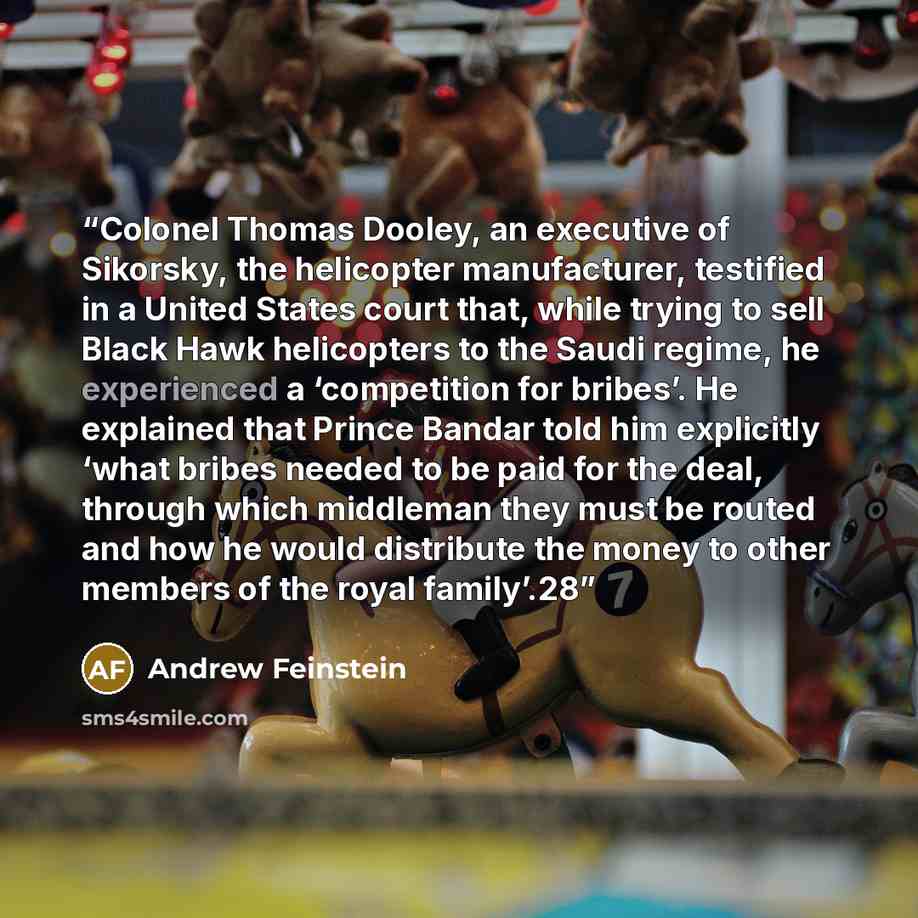“Colonel Thomas Dooley, an executive of Sikorsky, the helicopter manufacturer, testified in a United States court that, while trying to sell Black Hawk helicopters to the Saudi regime, he experienced a ‘competition for bribes’. He explained that Prince Bandar told him explicitly ‘what bribes needed…” quote by Andrew Feinstein