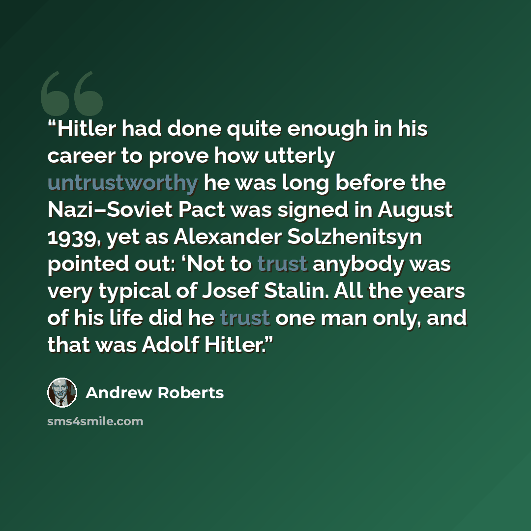 “Hitler had done quite enough in his career to prove how utterly untrustworthy he was long before the Nazi–Soviet Pact was signed in August 1939, yet as Alexander Solzhenitsyn pointed out: ‘Not to trust anybody was very typical of Josef Stalin. All the years of his life did he trust one man only…” quote by Andrew Roberts
