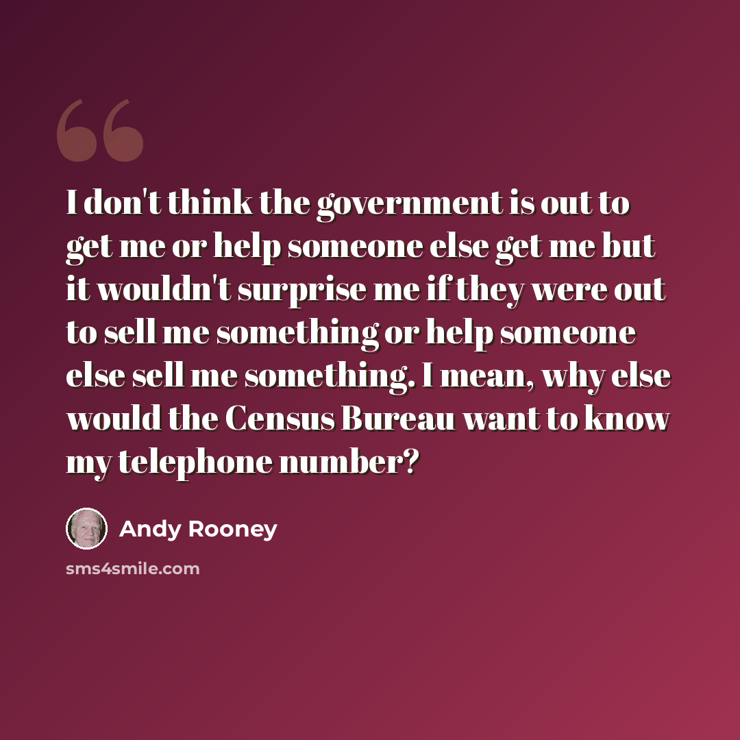 “I don't think the government is out to get me or help someone else get me but it wouldn't surprise me if they were out to sell me something or help someone else sell me something. I mean, why else would the Census Bureau want to know my telephone number?” quote by Andy Rooney