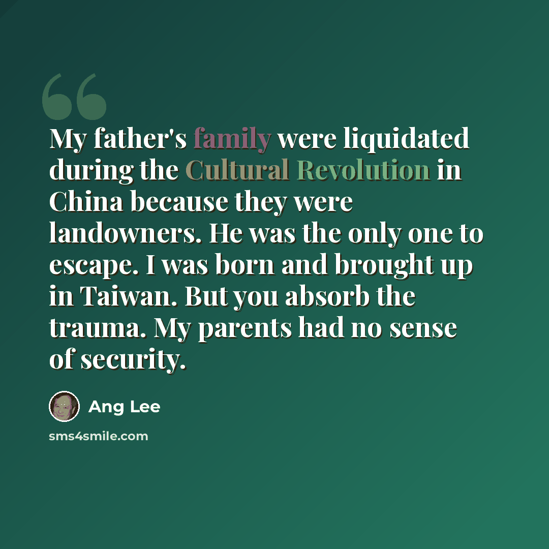 “My father's family were liquidated during the Cultural Revolution in China because they were landowners. He was the only one to escape. I was born and brought up in Taiwan. But you absorb the trauma. My parents had no sense of security.” quote by Ang Lee