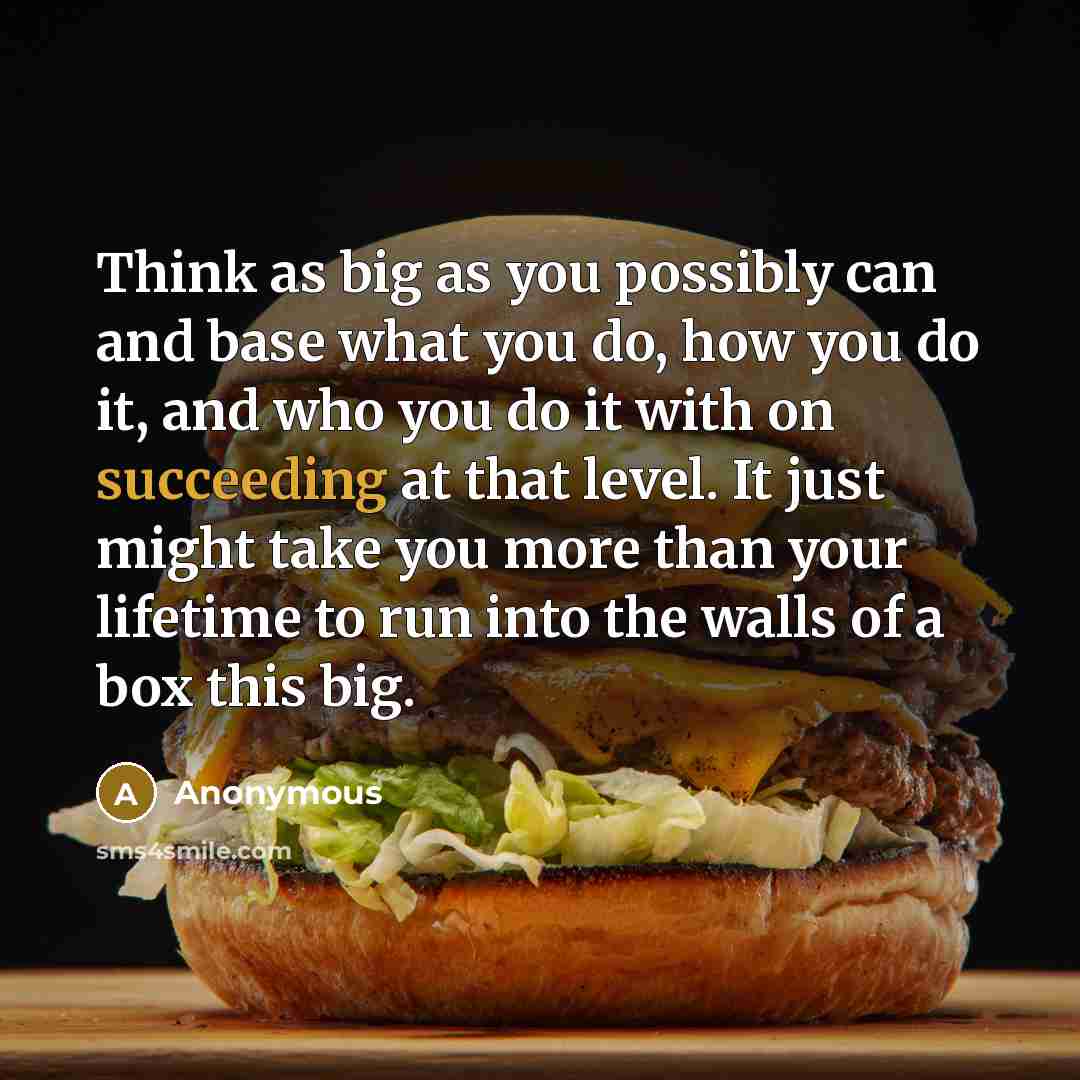 “Think as big as you possibly can and base what you do, how you do it, and who you do it with on succeeding at that level. It just might take you more than your lifetime to run into the walls of a box this big.” quote by Anonymous