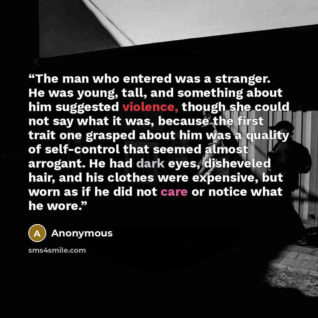 “The man who entered was a stranger. He was young, tall, and something about him suggested violence, though she could not say what it was, because the first trait one grasped about him was a quality of self-control that seemed almost arrogant. He had dark eyes, disheveled hair, and his clothes were…” quote by Anonymous