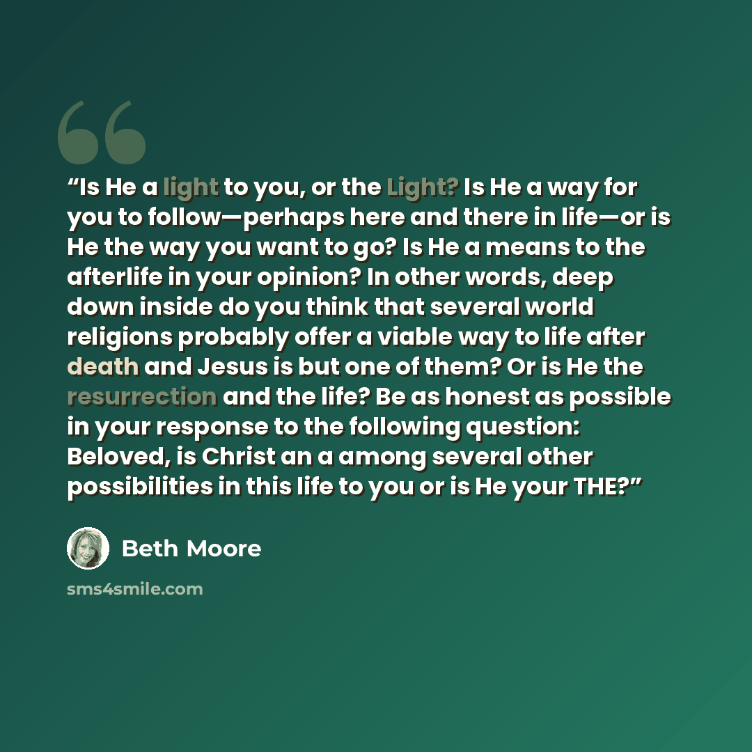 “Is He a light to you, or the Light? Is He a way for you to follow—perhaps here and there in life—or is He the way you want to go? Is He a means to the afterlife in your opinion? In other words, deep down inside do you think that several world religions probably offer a viable way to life after…” quote by Beth Moore