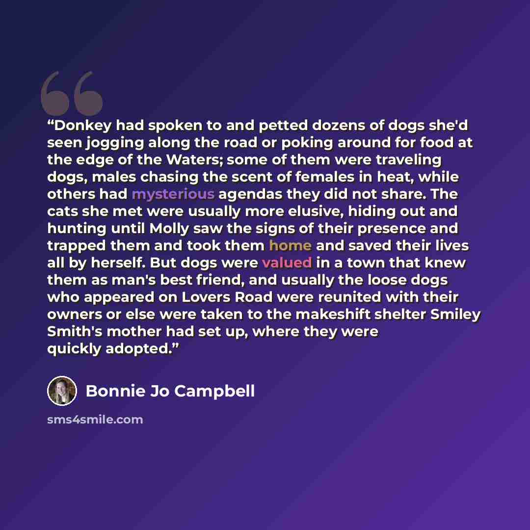 “Donkey had spoken to and petted dozens of dogs she'd seen jogging along the road or poking around for food at the edge of the Waters; some of them were traveling dogs, males chasing the scent of females in heat, while others had mysterious agendas they did not share. The cats she met were usually…” quote by Bonnie Jo Campbell