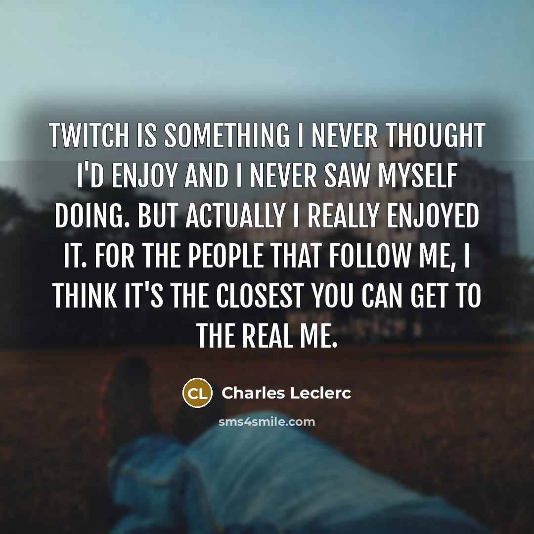 “Twitch is something I never thought I'd enjoy and I never saw myself doing. But actually I really enjoyed it. For the people that follow me, I think it's the closest you can get to the real me.” quote by Charles Leclerc