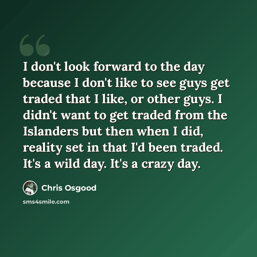 “I don't look forward to the day because I don't like to see guys get traded that I like, or other guys. I didn't want to get traded from the Islanders but then when I did, reality set in that I'd been traded. It's a wild day. It's a crazy day.” quote by Chris Osgood