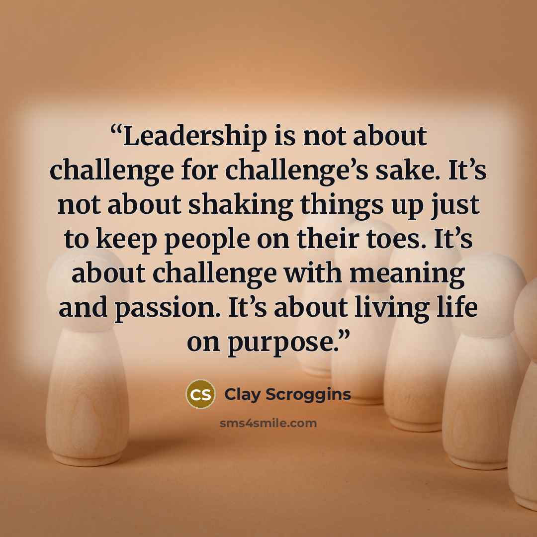 “Leadership is not about challenge for challenge’s sake. It’s not about shaking things up just to keep people on their toes. It’s about challenge with meaning and passion. It’s about living life on purpose.” quote by Clay Scroggins