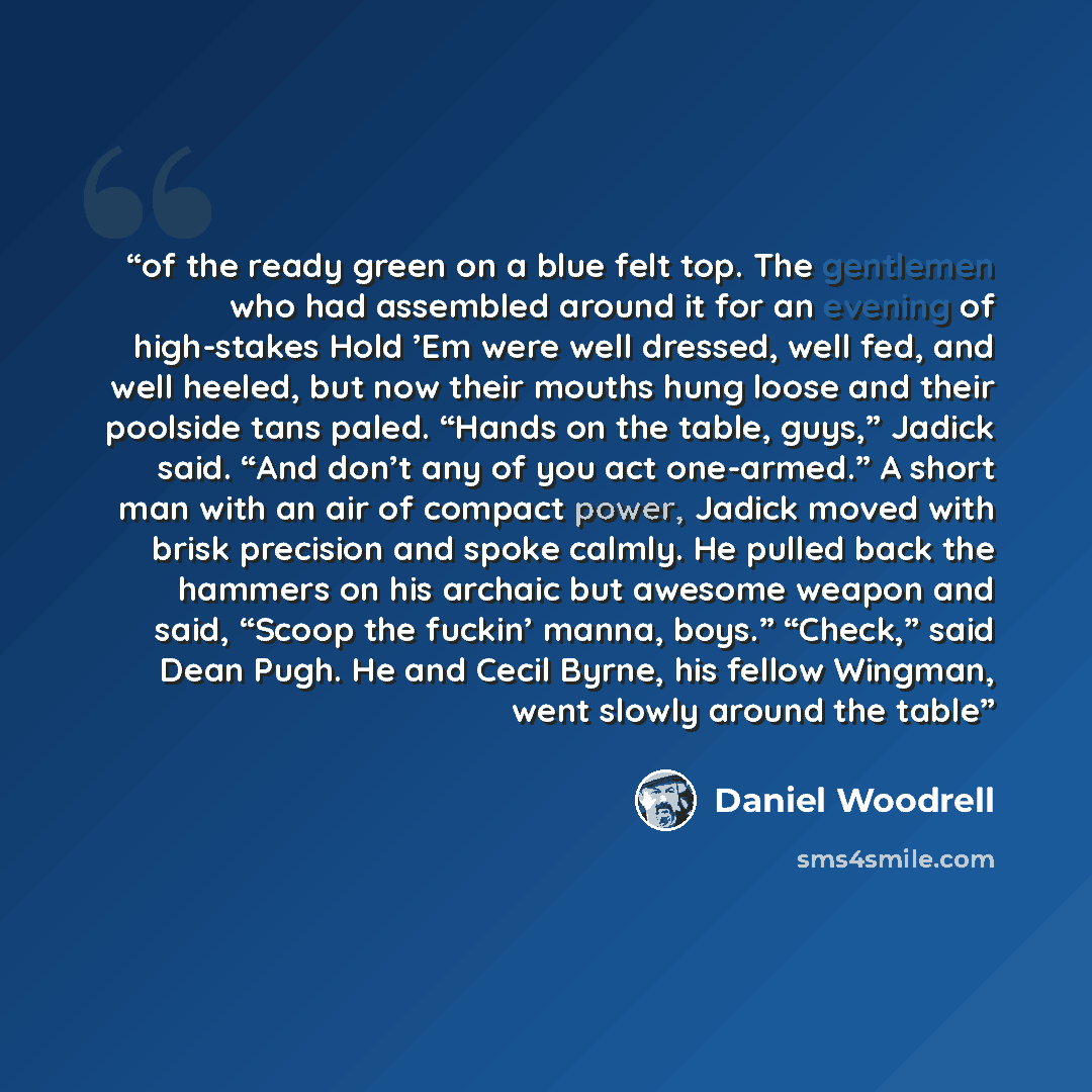“of the ready green on a blue felt top. The gentlemen who had assembled around it for an evening of high-stakes Hold ’Em were well dressed, well fed, and well heeled, but now their mouths hung loose and their poolside tans paled. “Hands on the table, guys,” Jadick said. “And don’t any of you act…” quote by Daniel Woodrell