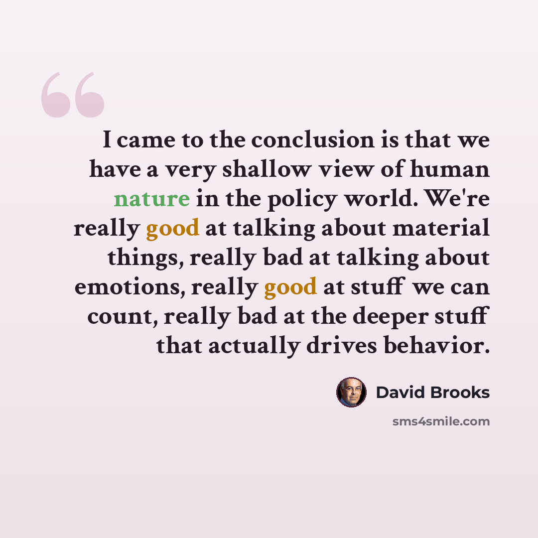“I came to the conclusion is that we have a very shallow view of human nature in the policy world. We're really good at talking about material things, really bad at talking about emotions, really good at stuff we can count, really bad at the deeper stuff that actually drives behavior.” quote by David Brooks