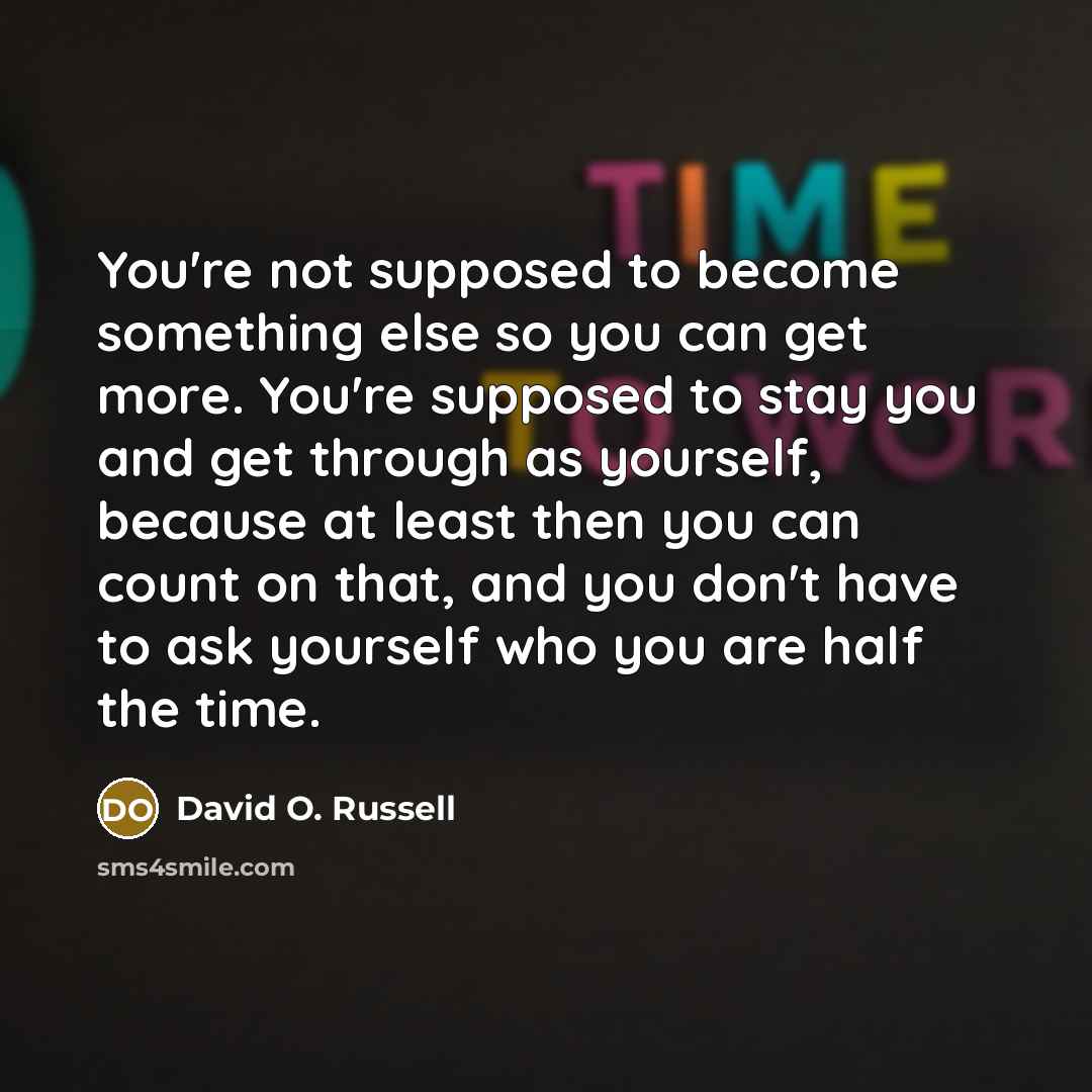 “You're not supposed to become something else so you can get more. You're supposed to stay you and get through as yourself, because at least then you can count on that, and you don't have to ask yourself who you are half the time.” quote by David O. Russell