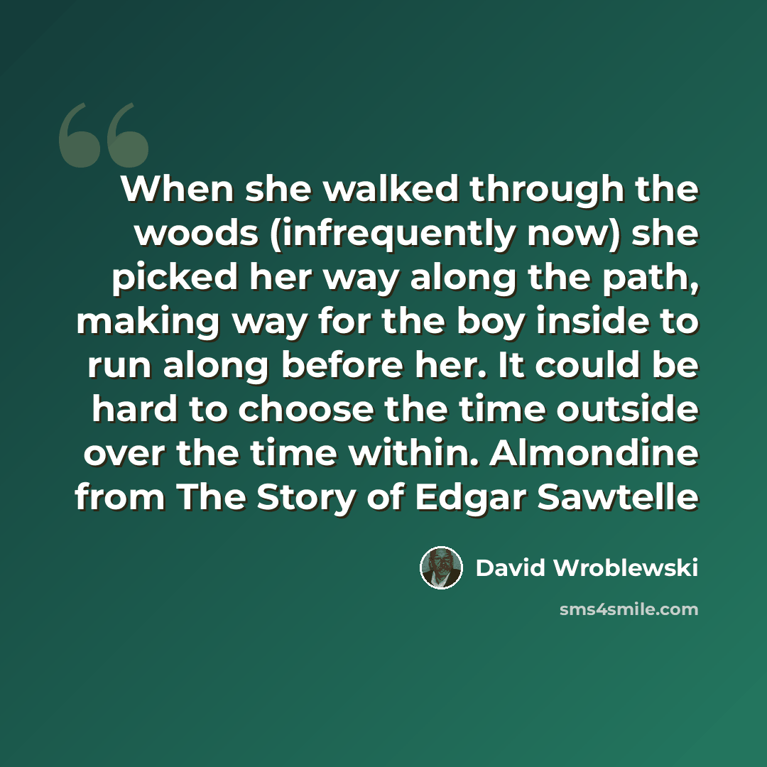 “When she walked through the woods (infrequently now) she picked her way along the path, making way for the boy inside to run along before her. It could be hard to choose the time outside over the time within. Almondine from The Story of Edgar Sawtelle” quote by David Wroblewski