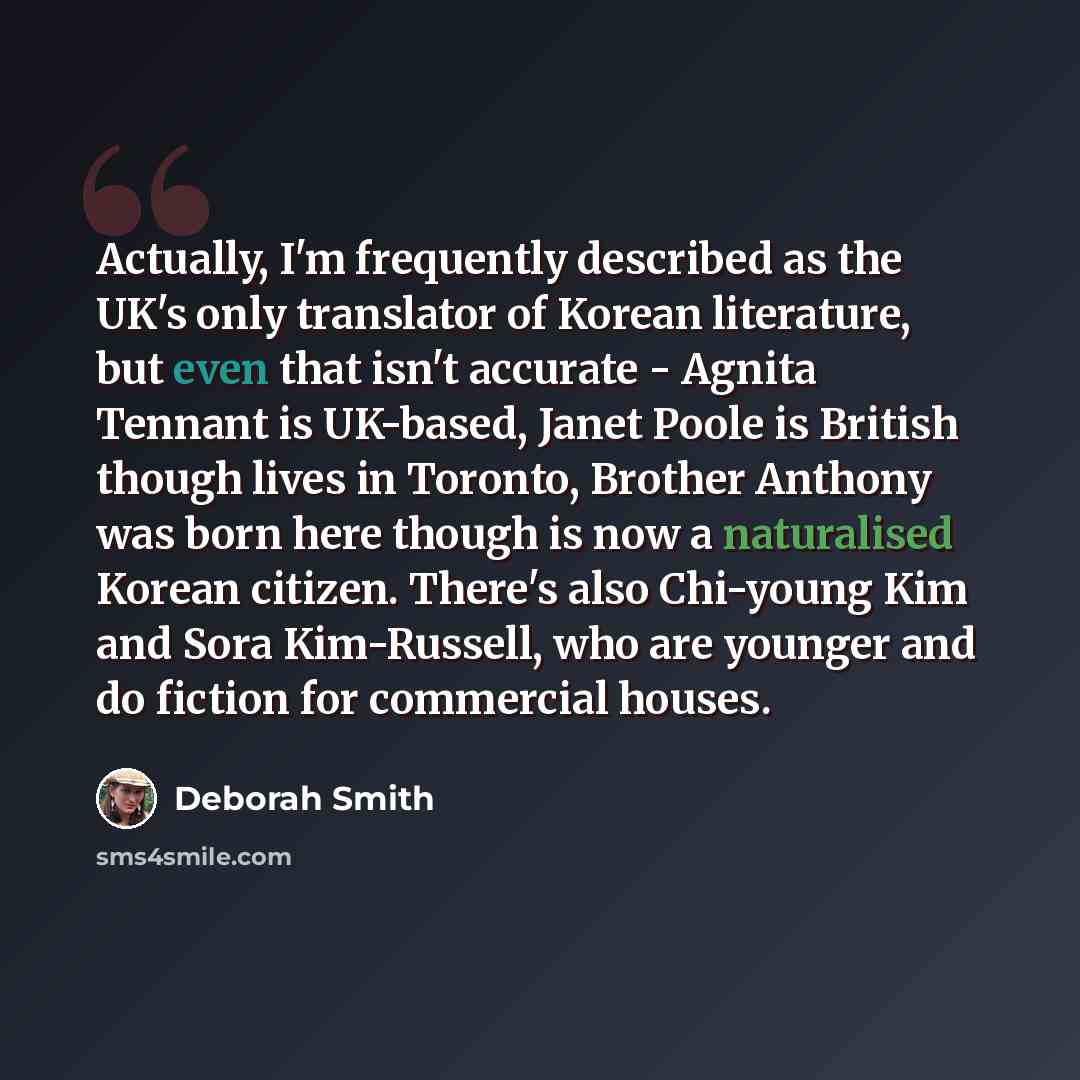 “Actually, I'm frequently described as the UK's only translator of Korean literature, but even that isn't accurate - Agnita Tennant is UK-based, Janet Poole is British though lives in Toronto, Brother Anthony was born here though is now a naturalised Korean citizen. There's also Chi-young Kim and…” quote by Deborah Smith