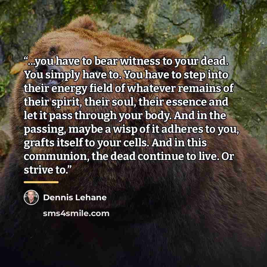 “...you have to bear witness to your dead. You simply have to. You have to step into their energy field of whatever remains of their spirit, their soul, their essence and let it pass through your body. And in the passing, maybe a wisp of it adheres to you, grafts itself to your cells. And in this…” quote by Dennis Lehane