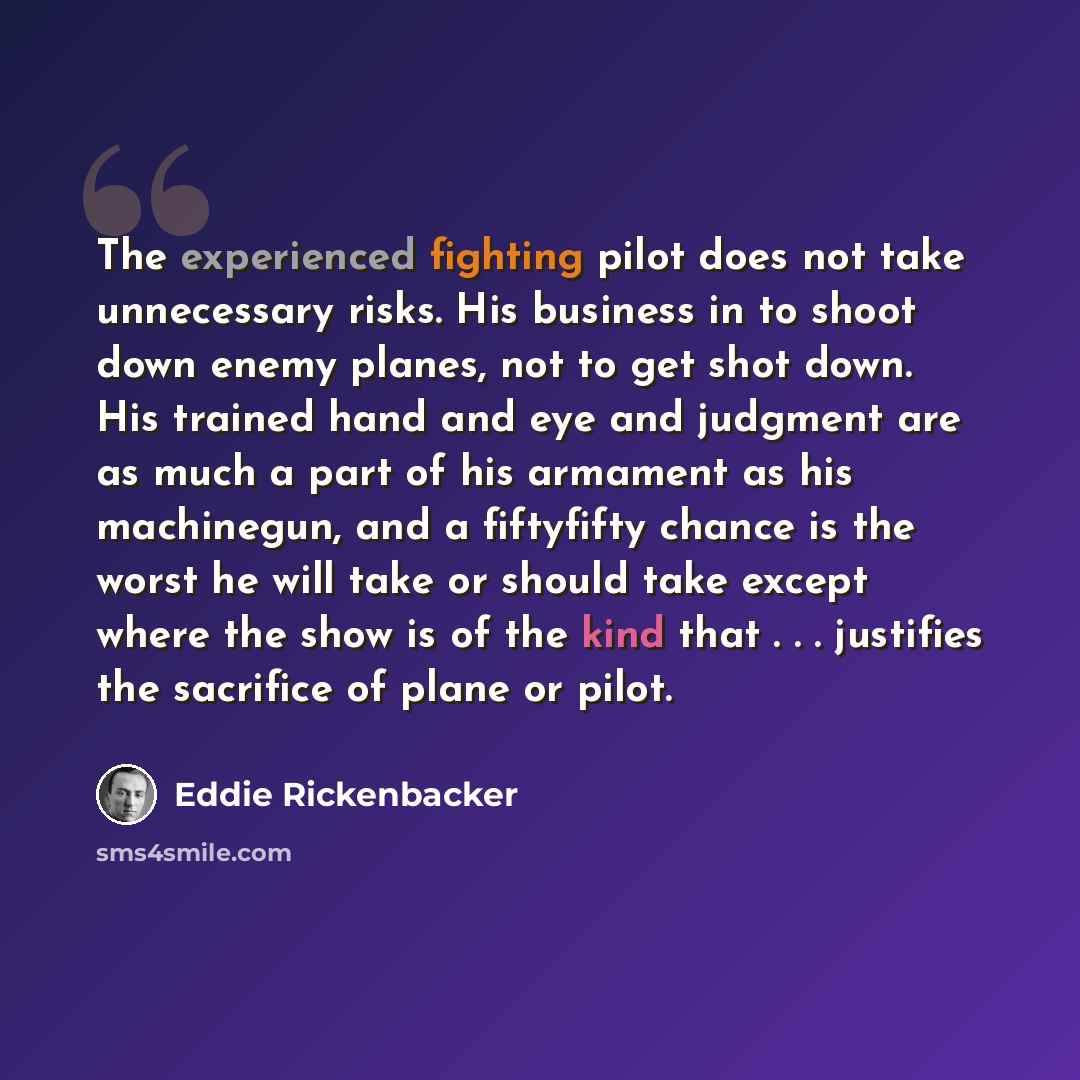 “The experienced fighting pilot does not take unnecessary risks. His business in to shoot down enemy planes, not to get shot down. His trained hand and eye and judgment are as much a part of his armament as his machinegun, and a fiftyfifty chance is the worst he will take or should take except…” quote by Eddie Rickenbacker