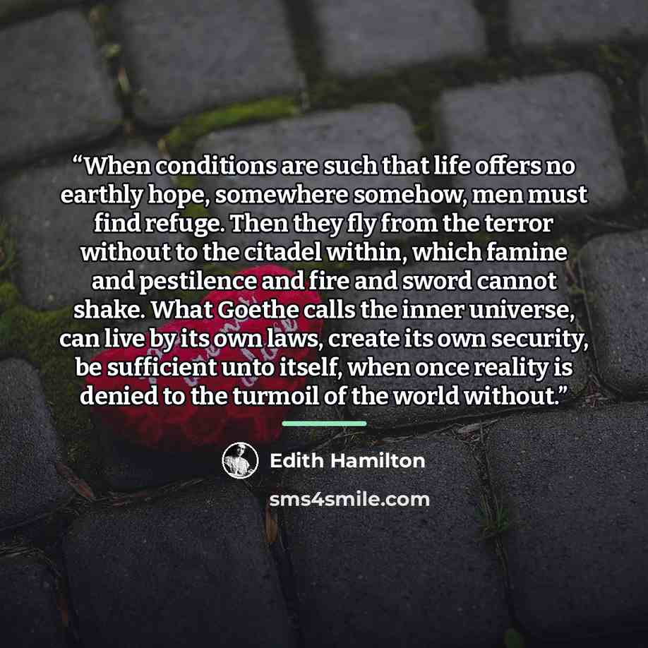 “When conditions are such that life offers no earthly hope, somewhere somehow, men must find refuge. Then they fly from the terror without to the citadel within, which famine and pestilence and fire and sword cannot shake. What Goethe calls the inner universe, can live by its own laws, create its…” quote by Edith Hamilton