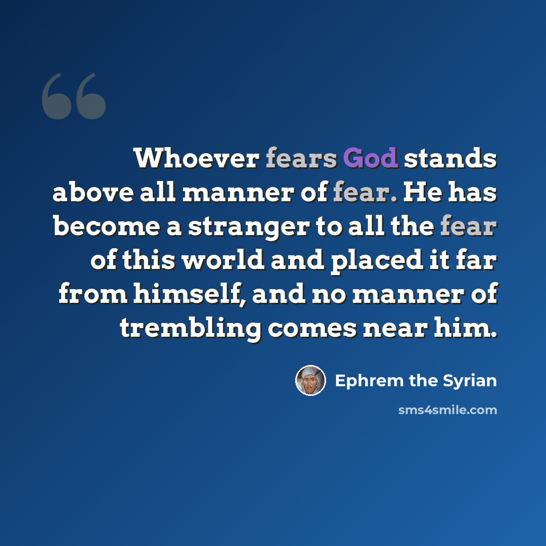 “Whoever fears God stands above all manner of fear. He has become a stranger to all the fear of this world and placed it far from himself, and no manner of trembling comes near him.” quote by Ephrem the Syrian
