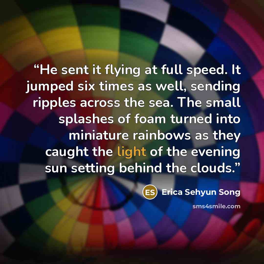 “He sent it flying at full speed. It jumped six times as well, sending ripples across the sea. The small splashes of foam turned into miniature rainbows as they caught the light of the evening sun setting behind the clouds.” quote by Erica Sehyun Song