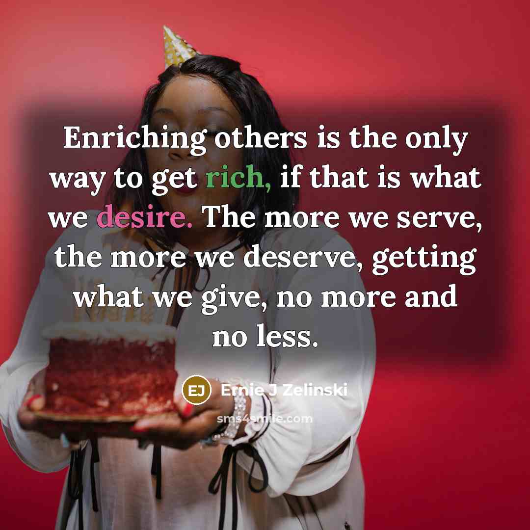 “Enriching others is the only way to get rich, if that is what we desire. The more we serve, the more we deserve, getting what we give, no more and no less.” quote by Ernie J Zelinski