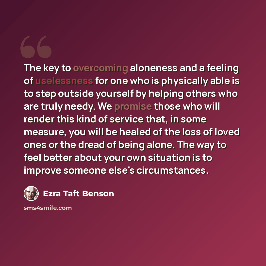 “The key to overcoming aloneness and a feeling of uselessness for one who is physically able is to step outside yourself by helping others who are truly needy. We promise those who will render this kind of service that, in some measure, you will be healed of the loss of loved ones or the dread of…” quote by Ezra Taft Benson