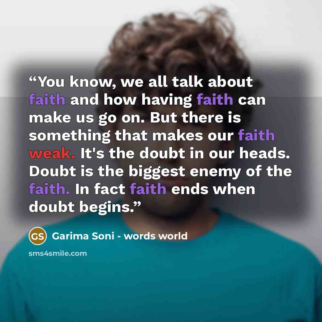 “You know, we all talk about faith and how having faith can make us go on. But there is something that makes our faith weak. It's the doubt in our heads. Doubt is the biggest enemy of the faith. In fact faith ends when doubt begins.” quote by Garima Soni - words world