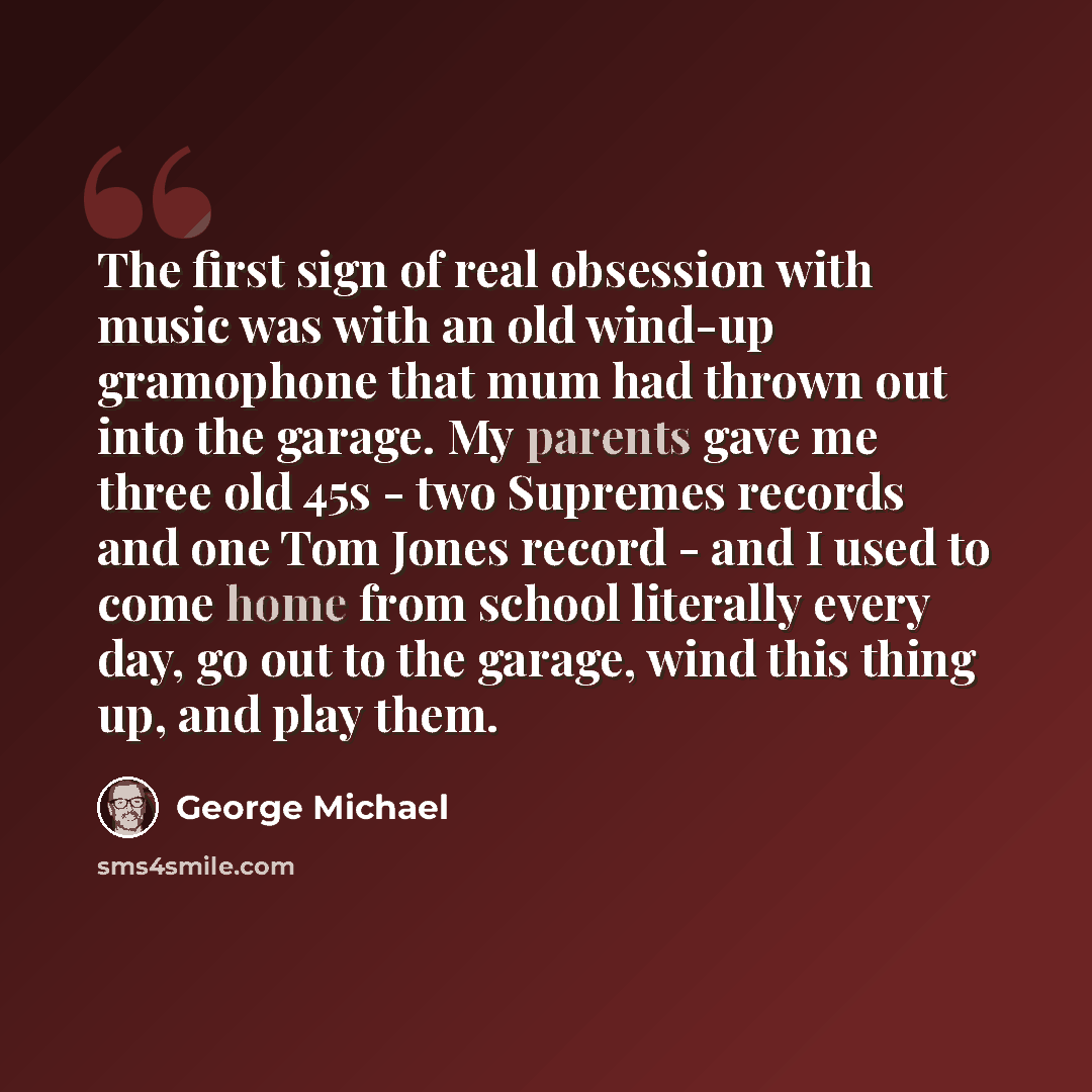 “The first sign of real obsession with music was with an old wind-up gramophone that mum had thrown out into the garage. My parents gave me three old 45s - two Supremes records and one Tom Jones record - and I used to come home from school literally every day, go out to the garage, wind this thing…” quote by George Michael