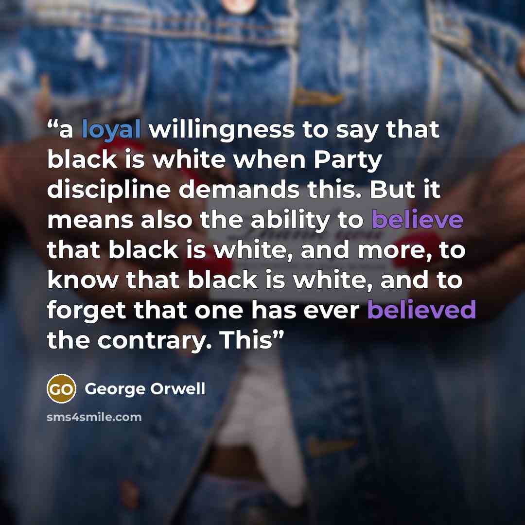 “a loyal willingness to say that black is white when Party discipline demands this. But it means also the ability to believe that black is white, and more, to know that black is white, and to forget that one has ever believed the contrary. This” quote by George Orwell