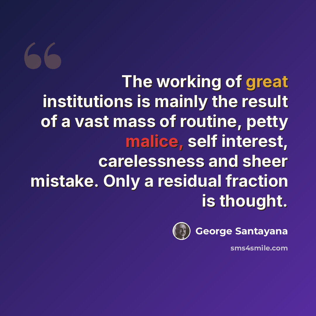 “The working of great institutions is mainly the result of a vast mass of routine, petty malice, self interest, carelessness and sheer mistake. Only a residual fraction is thought.” quote by George Santayana
