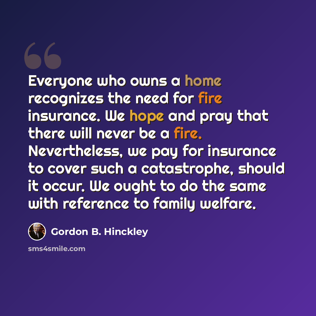 “Everyone who owns a home recognizes the need for fire insurance. We hope and pray that there will never be a fire. Nevertheless, we pay for insurance to cover such a catastrophe, should it occur. We ought to do the same with reference to family welfare.” quote by Gordon B. Hinckley