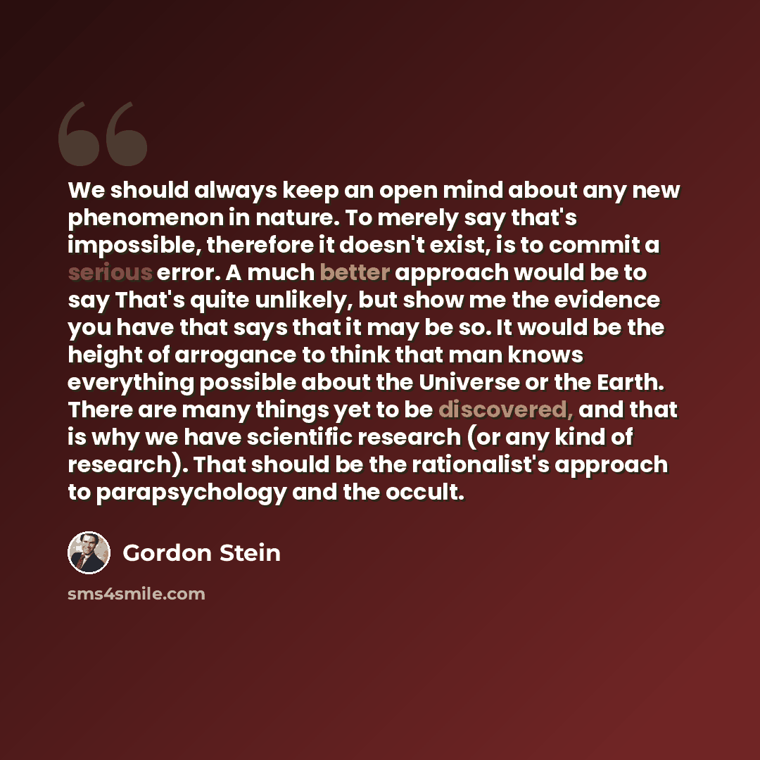 “We should always keep an open mind about any new phenomenon in nature. To merely say that's impossible, therefore it doesn't exist, is to commit a serious error. A much better approach would be to say That's quite unlikely, but show me the evidence you have that says that it may be so. It would be…” quote by Gordon Stein
