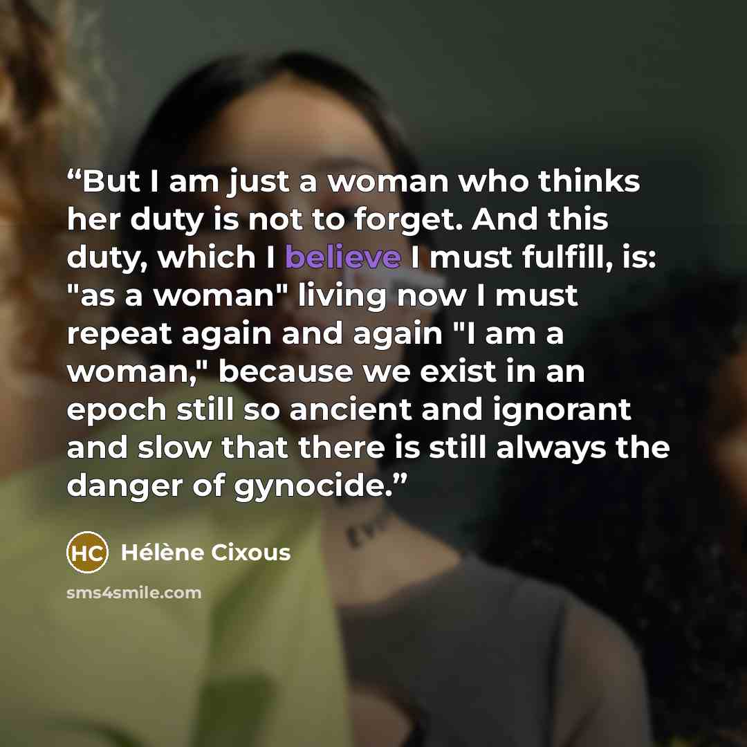 “But I am just a woman who thinks her duty is not to forget. And this duty, which I believe I must fulfill, is: "as a woman" living now I must repeat again and again "I am a woman," because we exist in an epoch still so ancient and ignorant and slow that there is still always the danger of gynocide.” quote by Hélène Cixous