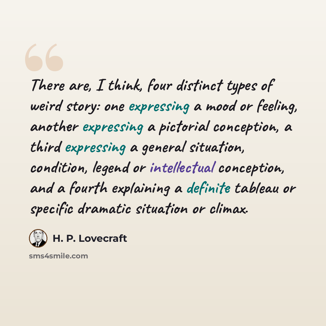 “There are, I think, four distinct types of weird story: one expressing a mood or feeling, another expressing a pictorial conception, a third expressing a general situation, condition, legend or intellectual conception, and a fourth explaining a definite tableau or specific dramatic situation or…” quote by H. P. Lovecraft