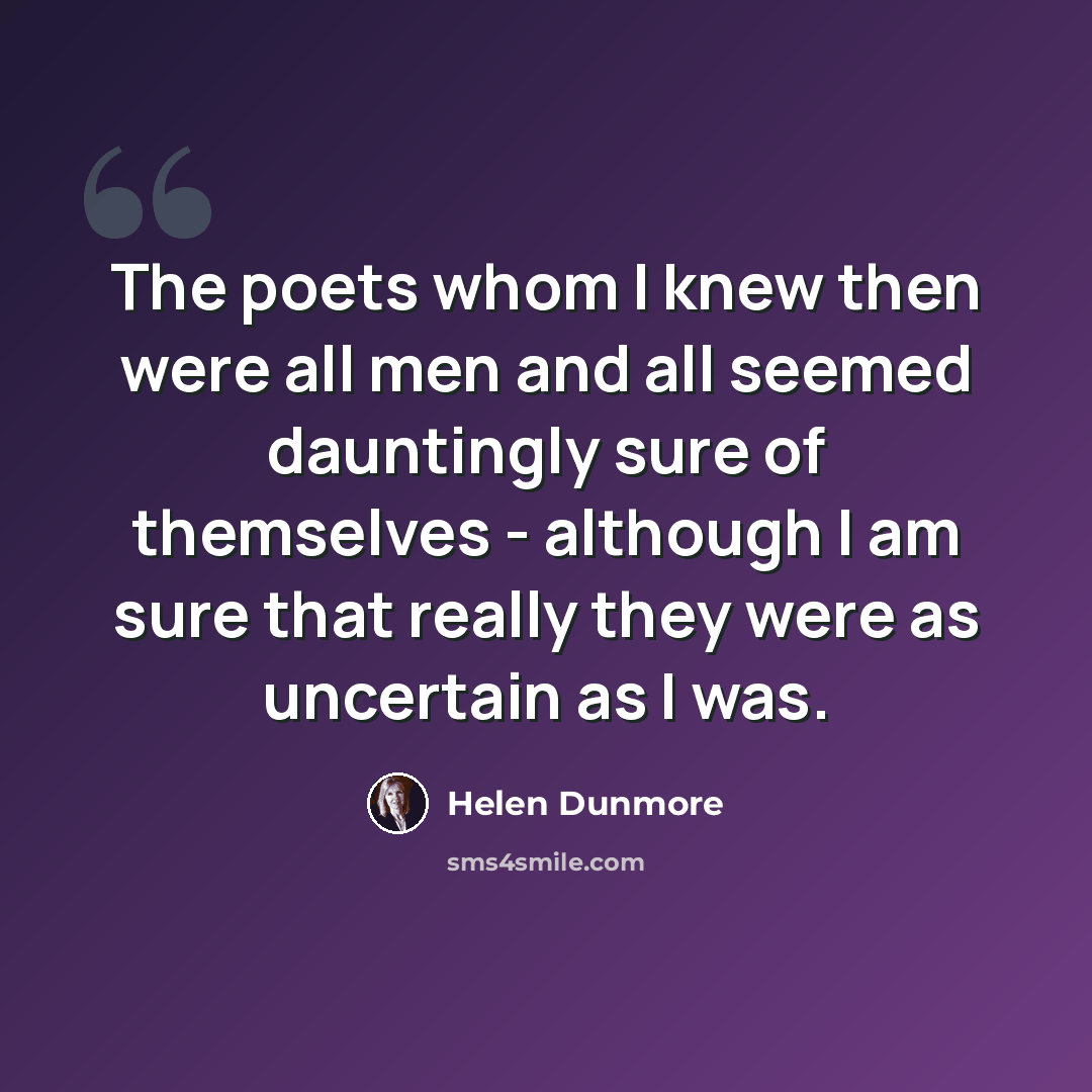 “The poets whom I knew then were all men and all seemed dauntingly sure of themselves - although I am sure that really they were as uncertain as I was.” quote by Helen Dunmore